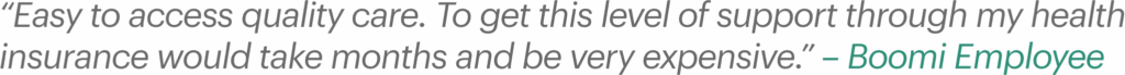 “Easy to access quality care. To get this level of support through my health insurance would take months and be very expensive.” – Boomi Employee