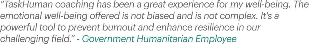 “TaskHuman coaching has been a great experience for my well-being. The emotional well-being offered is not biased and is not complex. It's a powerful tool to prevent burnout and enhance resilience in our challenging field.” - Government Humanitarian Employee